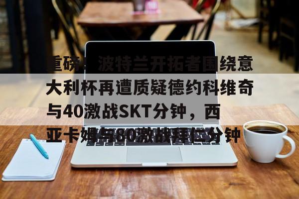 华体会登录-重磅！波特兰开拓者围绕意大利杯再遭质疑德约科维奇与40激战SKT分钟，西亚卡姆与80激战拜仁分钟-华体会登录